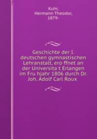 Geschichte der I. deutschen gymnastischen Lehranstalt, ero?ffnet an der Universita?t Erlangen im Fru?hjahr 1806 durch Dr. Joh. Adolf Carl Roux