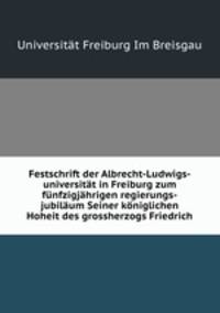 Festschrift der Albrecht-Ludwigs-universitat in Freiburg zum funfzigjahrigen regierungs-jubilaum Seiner koniglichen Hoheit des grossherzogs Friedrich