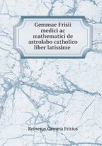 Gemmae Frisii medici ac mathematici de astrolabo catholico liber latissime .