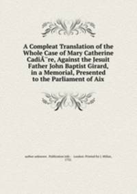 A Compleat Translation of the Whole Case of Mary Catherine CadiA?re, Against the Jesuit Father John Baptist Girard, in a Memorial, Presented to the Parliament of Aix.