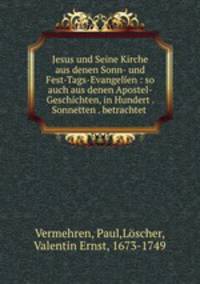 Jesus und Seine Kirche aus denen Sonn- und Fest-Tags-Evangelien : so auch aus denen Apostel-Geschichten, in Hundert . Sonnetten . betrachtet .