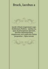 Iacobi a Bruck Angermunt cogn. Emblemata Politica : Quibus ea, qu? ad principatum spectant, breviter demonstrantur, singulorum vero explicatio fusius proponitur ; Opus novum