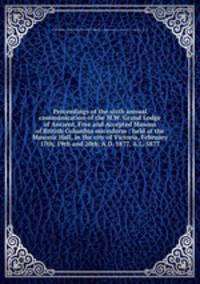 Proceedings of the sixth annual communication of the M.W. Grand Lodge of Ancient, Free and Accepted Masons of British Columbia microform : held at the Masonic Hall, in the city of Victoria, February 17th, 19th and 20th, A.D. 1877, A.L. 5877