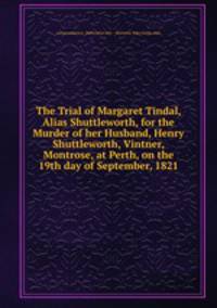 The Trial of Margaret Tindal, Alias Shuttleworth, for the Murder of her Husband, Henry Shuttleworth, Vintner, Montrose, at Perth, on the 19th day of September, 1821