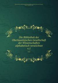 Die Bibliothek der Oberlausitzischen Gesellschaft der Wissenschaften alphabetisch verzeichnet. v.1
