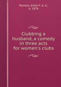 Clubbing a husband, a comedy in three acts for women