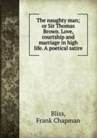 The naughty man; or Sir Thomas Brown. Love, courtship and marriage in high life. A poetical satire