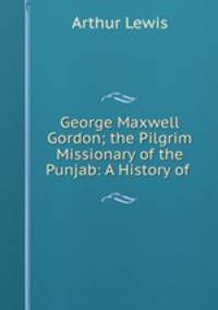 George Maxwell Gordon; the Pilgrim Missionary of the Punjab: A History of .