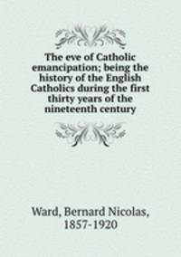 The eve of Catholic emancipation; being the history of the English Catholics during the first thirty years of the nineteenth century