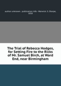 The Trial of Rebecca Hodges, for Setting Fire to the Ricks of Mr. Samuel Birch, at Ward End, near Birmingham.