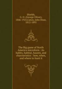 The Big game of North America microform : its habits, habitat, haunts, and charcteristics : how, when, and where to hunt it