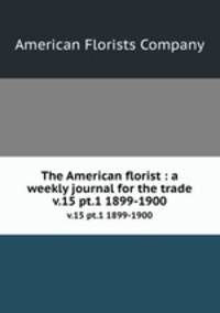 The American florist : a weekly journal for the trade. v.15 pt.1 1899-1900