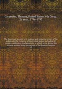 The American senator, or A copious and impartial report of the debates in the Congress of the United States: including all treaties, addresses, proclamations, &c. which occur during the present session, being the second of the Fourth Congress. v.3