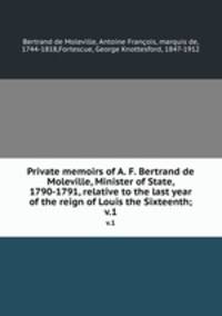 Private memoirs of A. F. Bertrand de Moleville, Minister of State, 1790-1791, relative to the last year of the reign of Louis the Sixteenth;. v.1