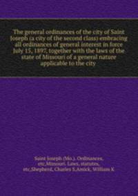 The general ordinances of the city of Saint Joseph (a city of the second class) embracing all ordinances of general interest in force July 15, 1897, together with the laws of the state of Missouri of a general nature applicable to the city