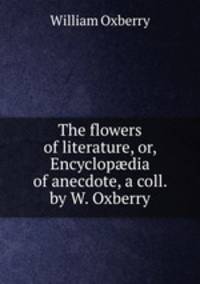 The flowers of literature, or, Encyclop?dia of anecdote, a coll. by W. Oxberry