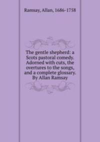 The gentle shepherd: a Scots pastoral comedy. Adorned with cuts, the overtures to the songs, and a complete glossary. By Allan Ramsay