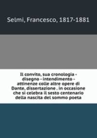 Il convito, sua cronologia - disegno - intendimento - attinenze colle altre opere di Dante, dissertazione . in occasione che si celebra il sesto centenario della nascita del sommo poeta