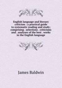 English language and literary criticism : a practical guide to systematic reading and study; comprising . selections . criticisms and . analyses of the best . works in the English language
