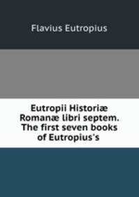 Eutropii Histori? Roman? libri septem. The first seven books of Eutropius