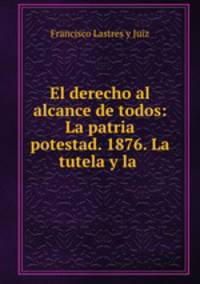 El derecho al alcance de todos: La patria potestad. 1876. La tutela y la .