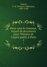 Paris sous le Consulat, recueil de documents pour l`histoire de l`esprit public Paris. 1
