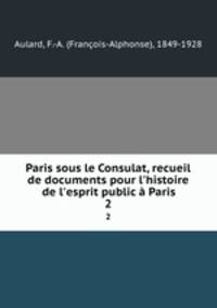 Paris sous le Consulat, recueil de documents pour l`histoire de l`esprit public Paris. 2