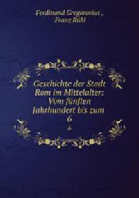 Geschichte der Stadt Rom im Mittelalter: Vom fnften Jahrhundert bis zum .. 6