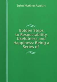 Golden Steps to Respectability, Usefulness and Happiness: Being a Series of .