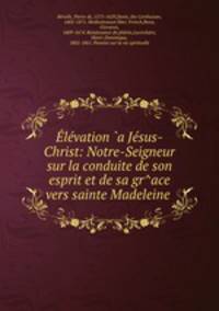 Elevation `a Jesus-Christ: Notre-Seigneur sur la conduite de son esprit et de sa gr^ace vers sainte Madeleine .