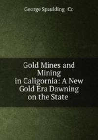Gold Mines and Mining in Caligornia: A New Gold Era Dawning on the State .