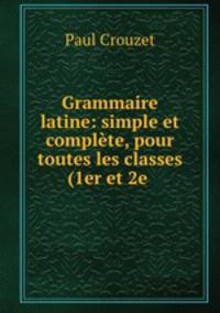 Grammaire latine: simple et complete, pour toutes les classes (1er et 2e .