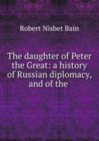 The daughter of Peter the Great: a history of Russian diplomacy, and of the .