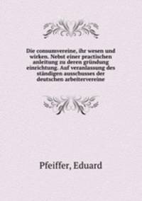 Die consumvereine, ihr wesen und wirken. Nebst einer practischen anleitung zu deren grundung einrichtung. Auf veranlassung des standigen ausschusses der deutschen arbeitervereine