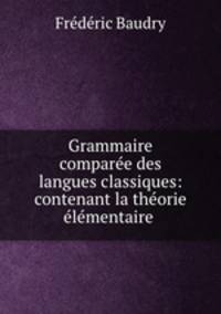 Grammaire comparee des langues classiques: contenant la theorie elementaire .