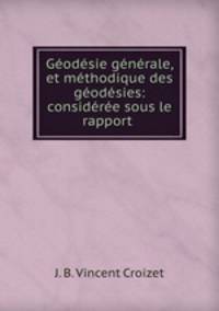 Geodesie generale, et methodique des geodesies: consideree sous le rapport .