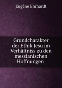 Grundcharakter der Ethik Jesu im Verhaltniss zu den messianischen Hoffnungen .