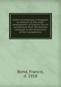 Gothic architecture in England; an analysis of the origin & development of English church architecture from the Norman conquest to the dissolution of the monasteries;