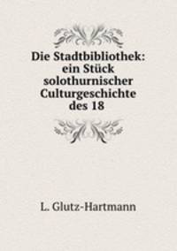 Die Stadtbibliothek: ein Stuck solothurnischer Culturgeschichte des 18 .