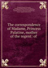 The correspondence of Madame, Princess Palatine, mother of the regent: of .