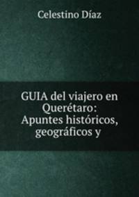 GUIA del viajero en Queretaro: Apuntes historicos, geograficos y .