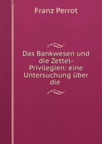 Das Bankwesen und die Zettel-Privilegien: eine Untersuchung uber die .