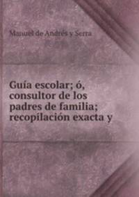 Guia escolar; o, consultor de los padres de familia; recopilacion exacta y .