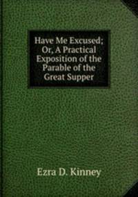 Have Me Excused; Or, A Practical Exposition of the Parable of the Great Supper