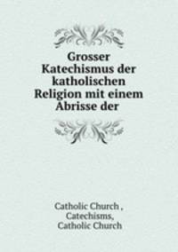 Grosser Katechismus der katholischen Religion mit einem Abrisse der .