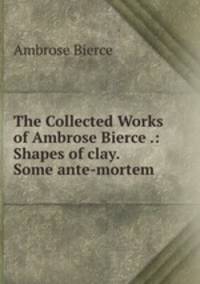 The Collected Works of Ambrose Bierce .: Shapes of clay. Some ante-mortem .