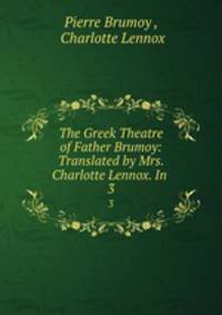 The Greek Theatre of Father Brumoy: Translated by Mrs. Charlotte Lennox. In .. 3