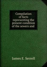 Compilation of facts representing the present condition of the sewers and .