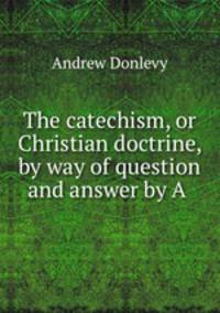 The catechism, or Christian doctrine, by way of question and answer by A .