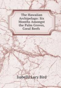 The Hawaiian Archipelago: Six Months Amongst the Palm Groves, Coral Reefs .
